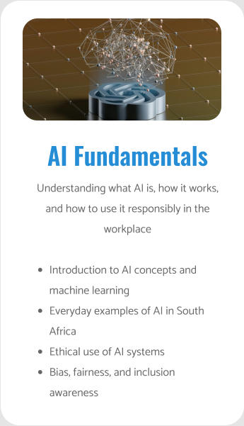 AI Fundamentals Understanding what AI is, how it works, and how to use it responsibly in the workplace  •	Introduction to AI concepts and machine learning •	Everyday examples of AI in South Africa •	Ethical use of AI systems •	Bias, fairness, and inclusion awareness