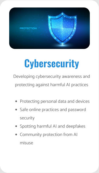 Cybersecurity Developing cybersecurity awareness and protecting against harmful AI practices  •	Protecting personal data and devices •	Safe online practices and password security •	Spotting harmful AI and deepfakes •	Community protection from AI misuse