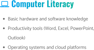  Computer Literacy •	Basic hardware and software knowledge •	Productivity tools (Word, Excel, PowerPoint, Outlook) •	Operating systems and cloud platforms