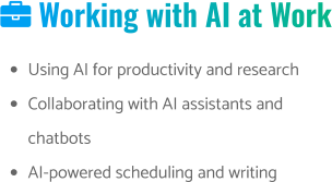  Working with AI at Work •	Using AI for productivity and research •	Collaborating with AI assistants and chatbots •	AI-powered scheduling and writing