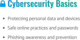  Cybersecurity Basics •	Protecting personal data and devices •	Safe online practices and passwords •	Phishing awareness and prevention