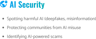  AI Security •	Spotting harmful AI (deepfakes, misinformation) •	Protecting communities from AI misuse •	Identifying AI-powered scams